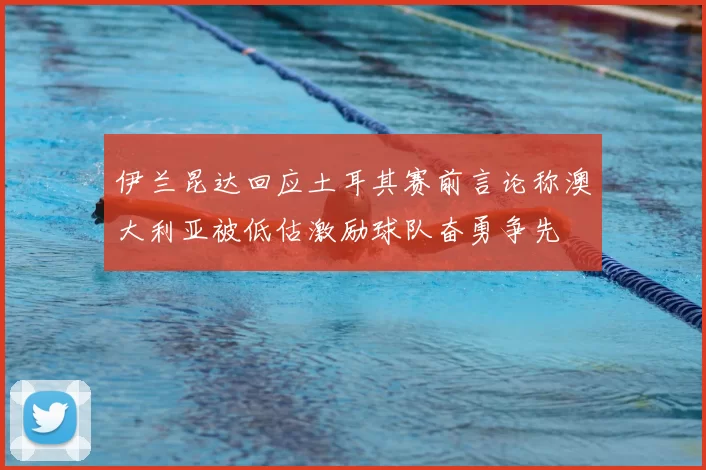 伊兰昆达回应土耳其赛前言论称澳大利亚被低估激励球队奋勇争先