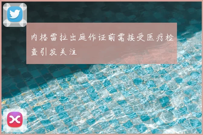 内格雷拉出庭作证前需接受医疗检查引发关注