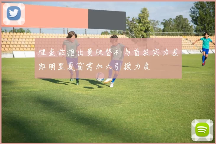 理查兹指出曼联替补与首发实力差距明显夏窗需加大引援力度
