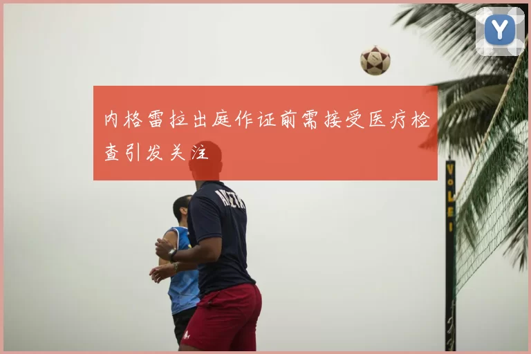 内格雷拉出庭作证前需接受医疗检查引发关注