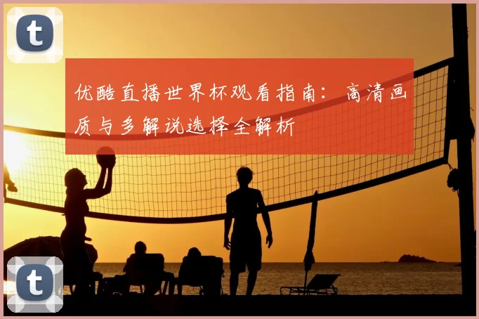 优酷直播世界杯观看指南：高清画质与多解说选择全解析