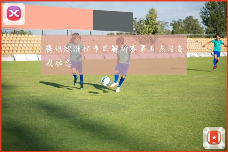 腾讯欧洲杯节目解析赛事看点与备战动态