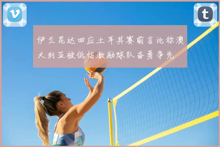 伊兰昆达回应土耳其赛前言论称澳大利亚被低估激励球队奋勇争先