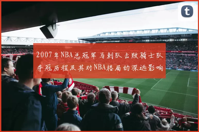 2007年NBA总冠军马刺队击败骑士队夺冠历程及其对NBA格局的深远影响