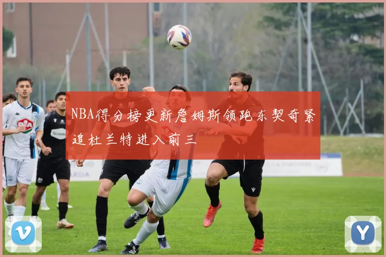 NBA得分榜更新詹姆斯领跑东契奇紧追杜兰特进入前三