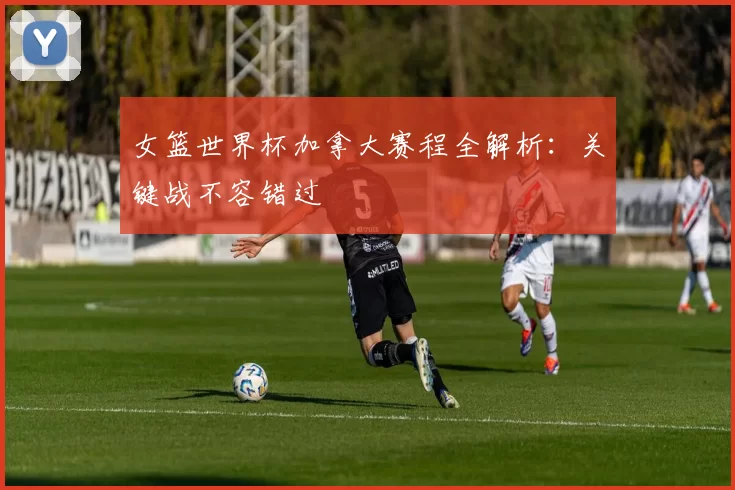 女篮世界杯加拿大赛程全解析：关键战不容错过