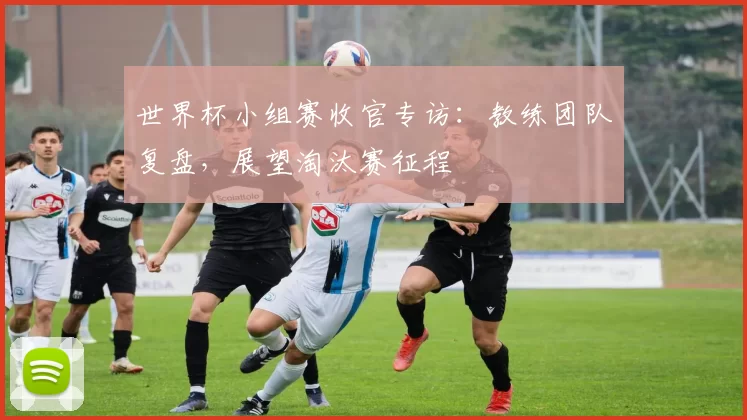 世界杯小组赛收官专访:教练团队复盘,展望淘汰赛征程