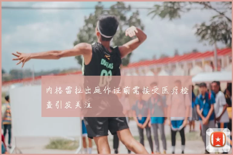 内格雷拉出庭作证前需接受医疗检查引发关注