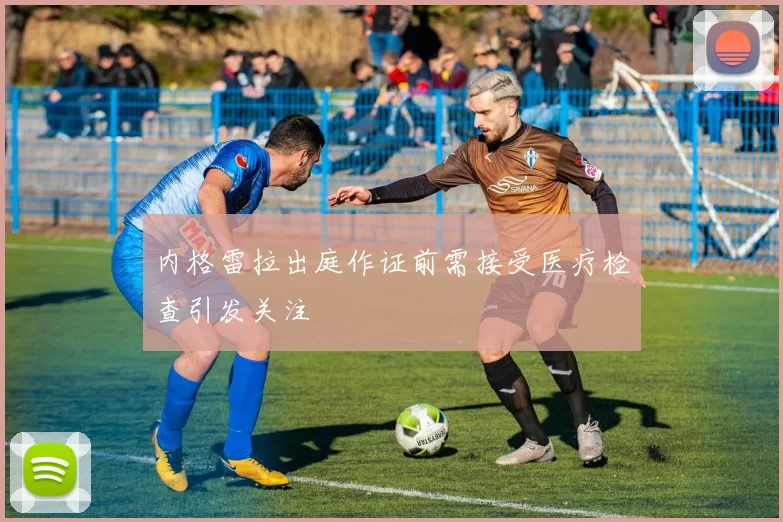 内格雷拉出庭作证前需接受医疗检查引发关注