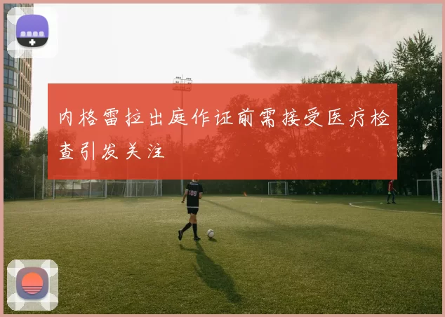 内格雷拉出庭作证前需接受医疗检查引发关注