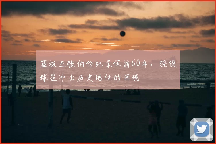 篮板王张伯伦纪录保持60年，现役球星冲击历史地位的困境