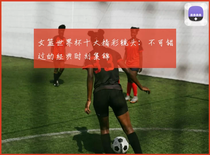女篮世界杯十大精彩镜头:不可错过的经典时刻集锦