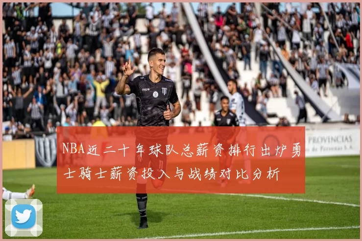 NBA近二十年球队总薪资排行出炉勇士骑士薪资投入与战绩对比分析
