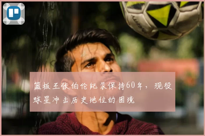 篮板王张伯伦纪录保持60年,现役球星冲击历史地位的困境