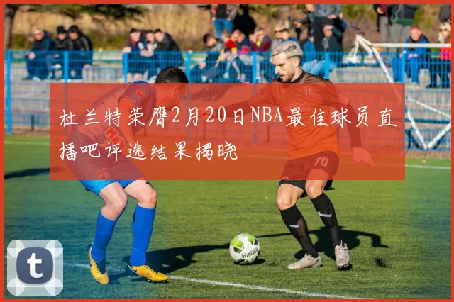 杜兰特荣膺2月20日NBA最佳球员直播吧评选结果揭晓