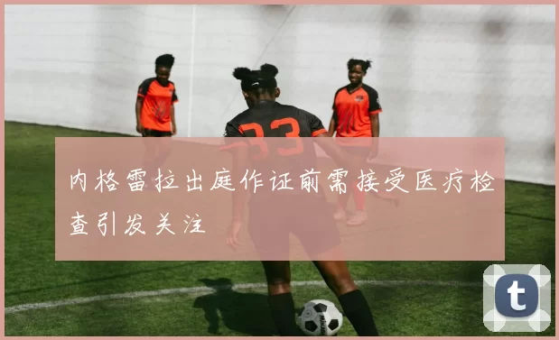 内格雷拉出庭作证前需接受医疗检查引发关注