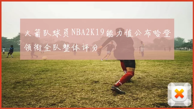 火箭队球员NBA2K19能力值公布哈登领衔全队整体评分
