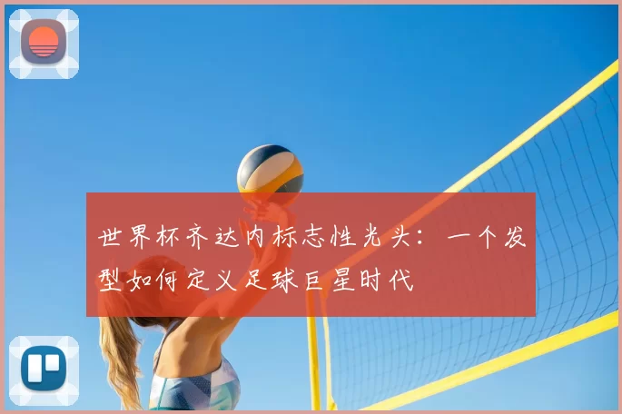 世界杯齐达内标志性光头：一个发型如何定义足球巨星时代