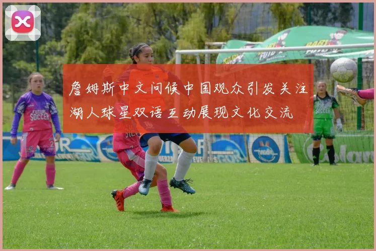 詹姆斯中文问候中国观众引发关注湖人球星双语互动展现文化交流