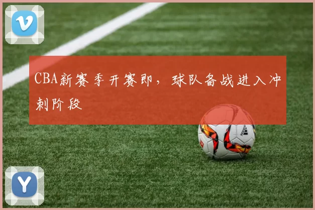 CBA新赛季开赛即，球队备战进入冲刺阶段
