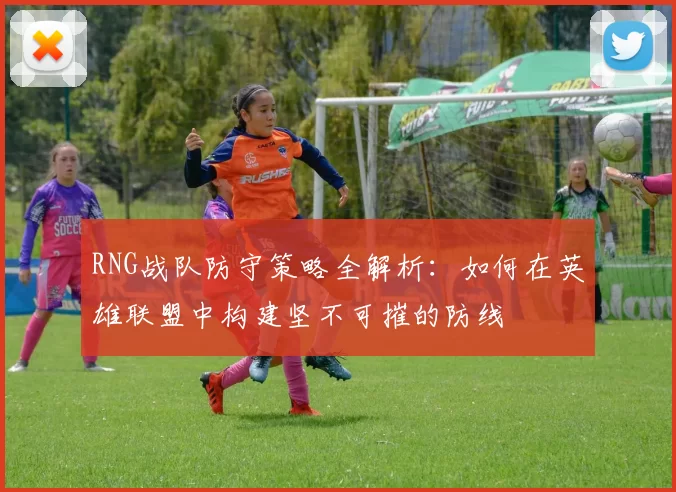 RNG战队防守策略全解析：如何在英雄联盟中构建坚不可摧的防线