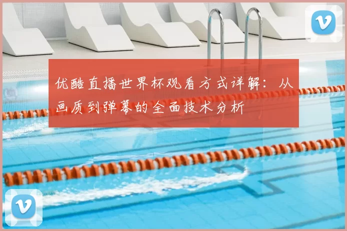 优酷直播世界杯观看方式详解:从画质到弹幕的全面技术分析