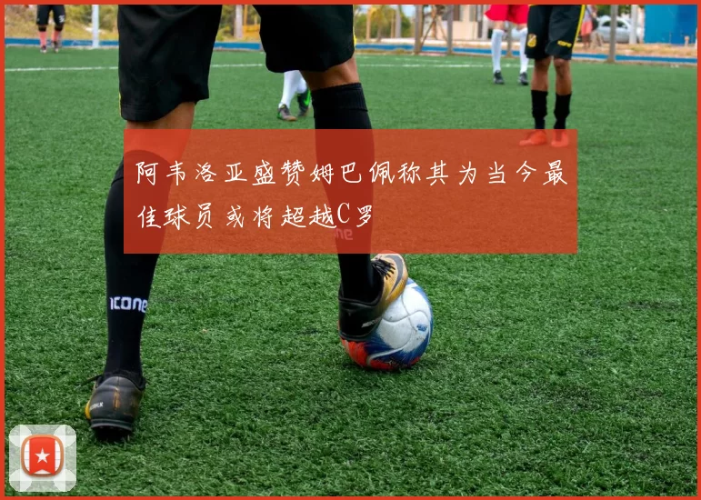 阿韦洛亚盛赞姆巴佩称其为当今最佳球员或将超越C罗