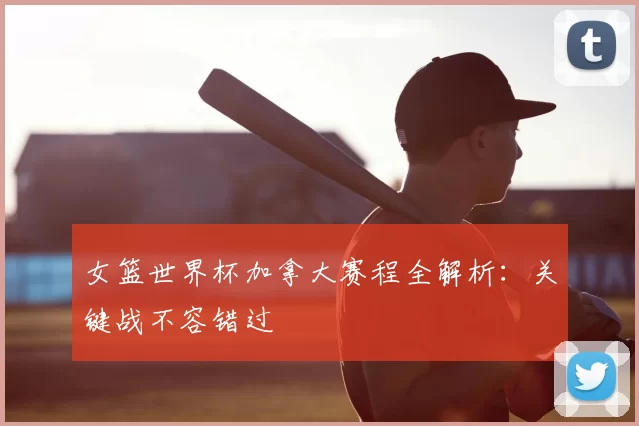 女篮世界杯加拿大赛程全解析:关键战不容错过