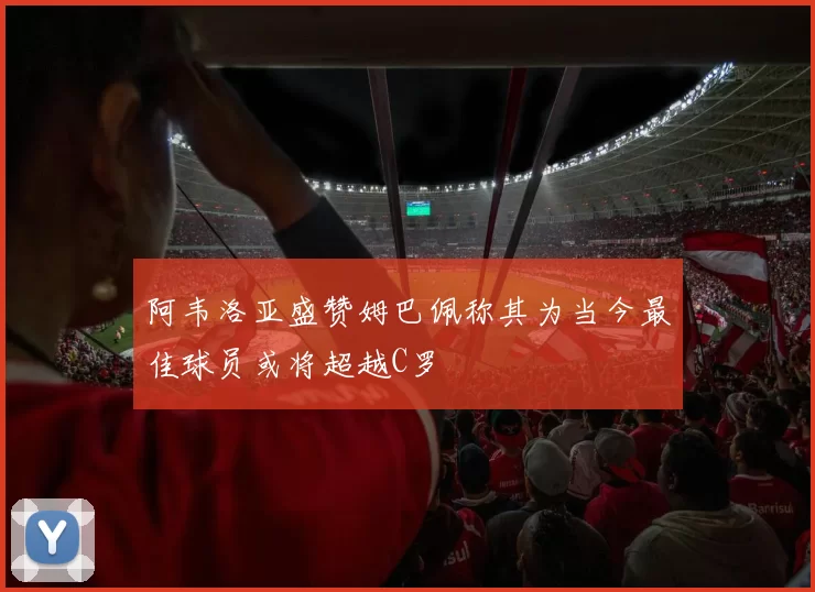 阿韦洛亚盛赞姆巴佩称其为当今最佳球员或将超越C罗