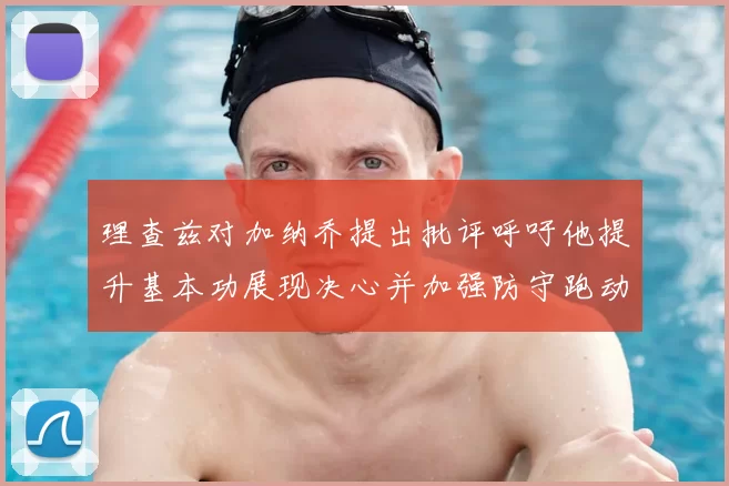 理查兹对加纳乔提出批评呼吁他提升基本功展现决心并加强防守跑动能力