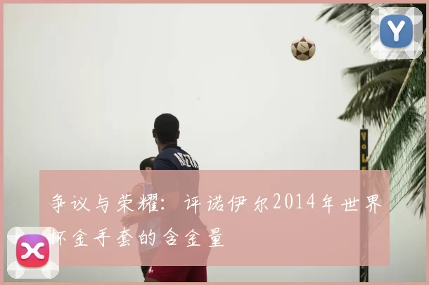 争议与荣耀：评诺伊尔2014年世界杯金手套的含金量