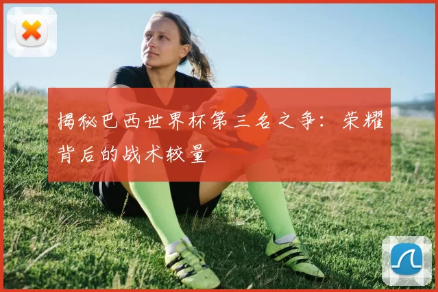 揭秘巴西世界杯第三名之争：荣耀背后的战术较量