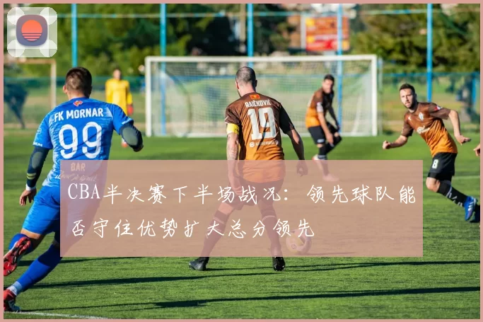 CBA半决赛下半场战况：领先球队能否守住优势扩大总分领先