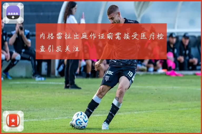 内格雷拉出庭作证前需接受医疗检查引发关注