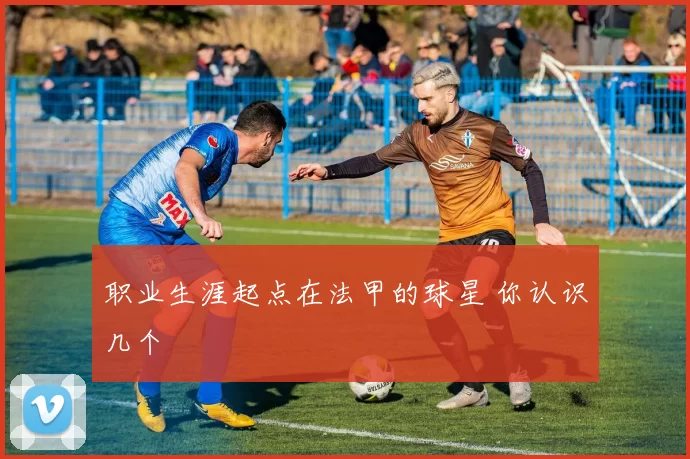 职业生涯起点在法甲的球星 你认识几个