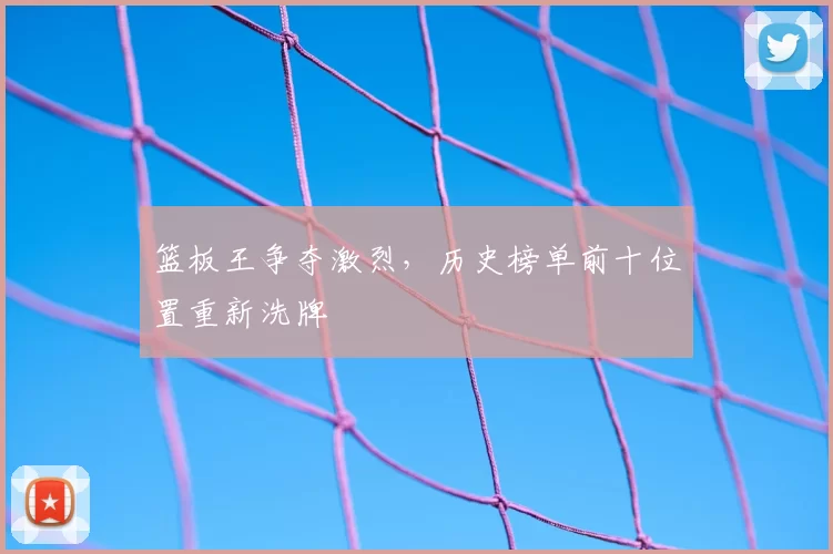篮板王争夺激烈，历史榜单前十位置重新洗牌