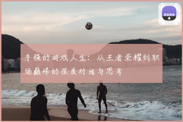 李强的游戏人生：从王者荣耀到职场巅峰的深度对话与思考