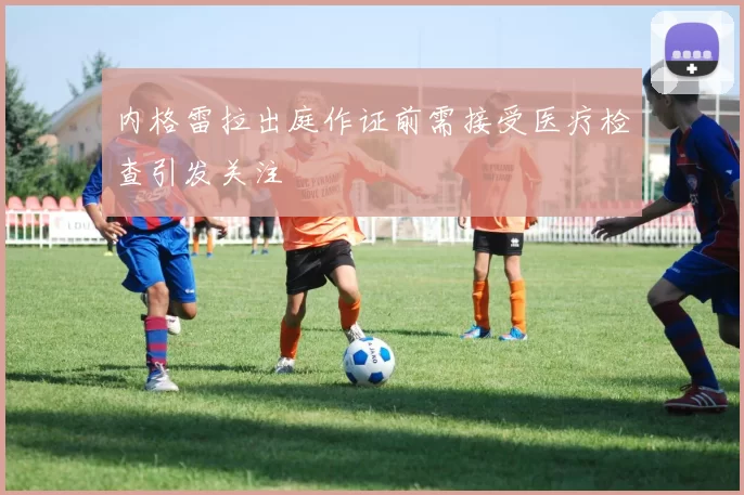 内格雷拉出庭作证前需接受医疗检查引发关注