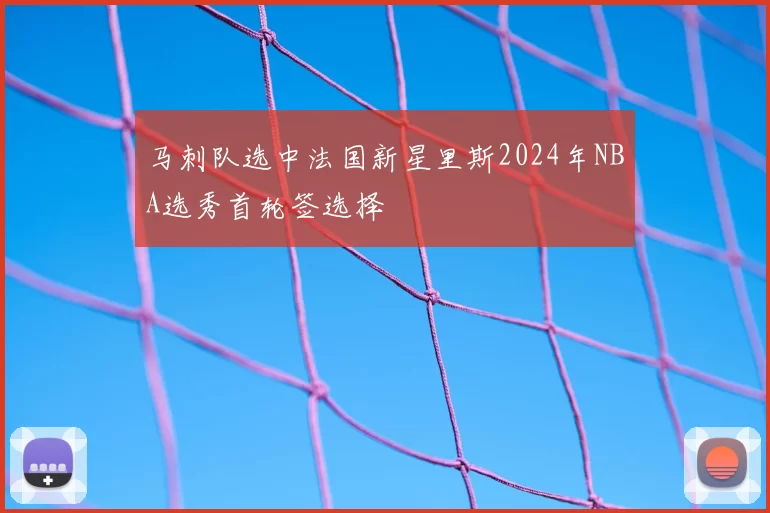 马刺队选中法国新星里斯2024年NBA选秀首轮签选择