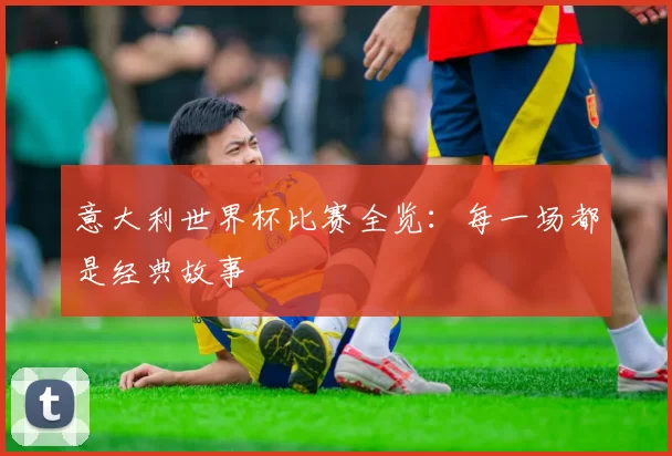 意大利世界杯比赛全览:每一场都是经典故事