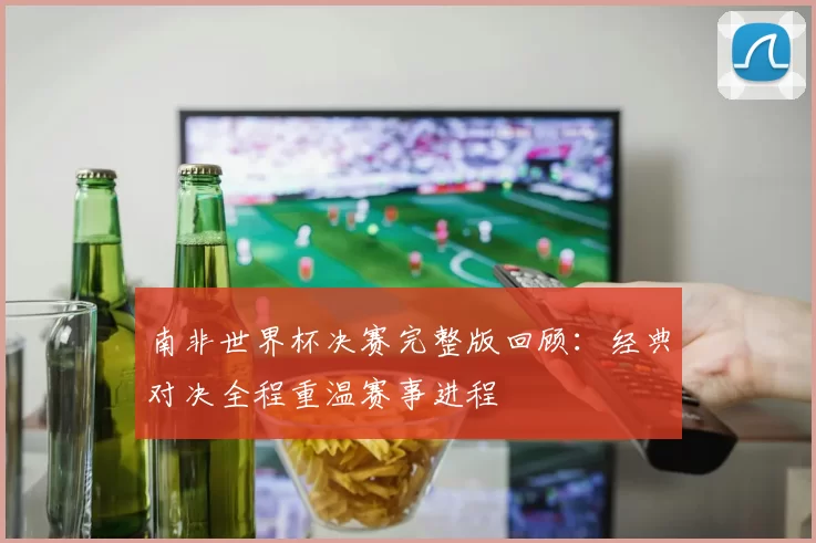 南非世界杯决赛完整版回顾：经典对决全程重温赛事进程