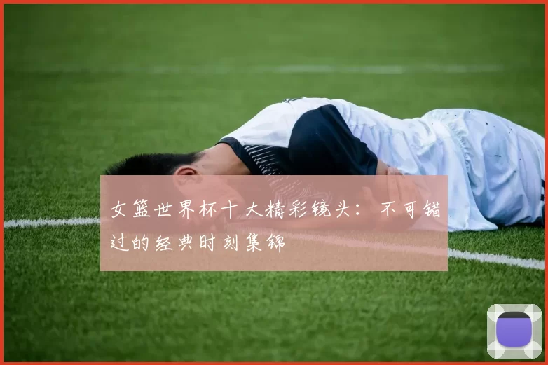 女篮世界杯十大精彩镜头:不可错过的经典时刻集锦
