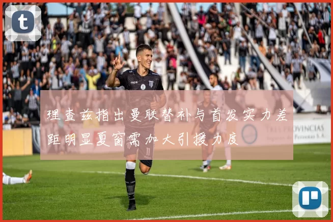 理查兹指出曼联替补与首发实力差距明显夏窗需加大引援力度