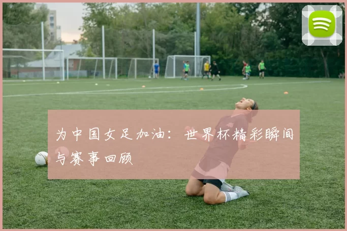 为中国女足加油：世界杯精彩瞬间与赛事回顾