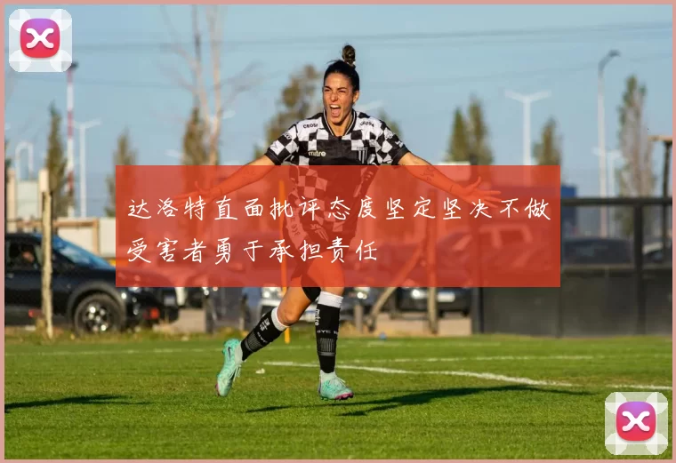 达洛特直面批评态度坚定坚决不做受害者勇于承担责任