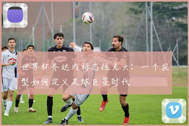 世界杯齐达内标志性光头：一个发型如何定义足球巨星时代