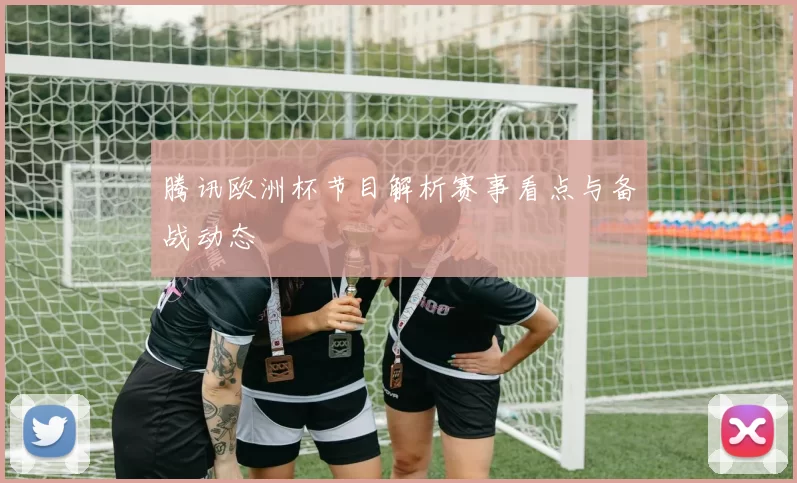 腾讯欧洲杯节目解析赛事看点与备战动态