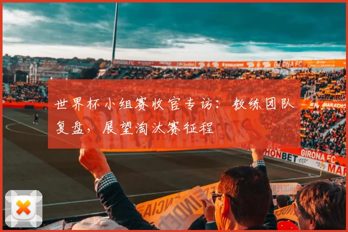 世界杯小组赛收官专访:教练团队复盘,展望淘汰赛征程