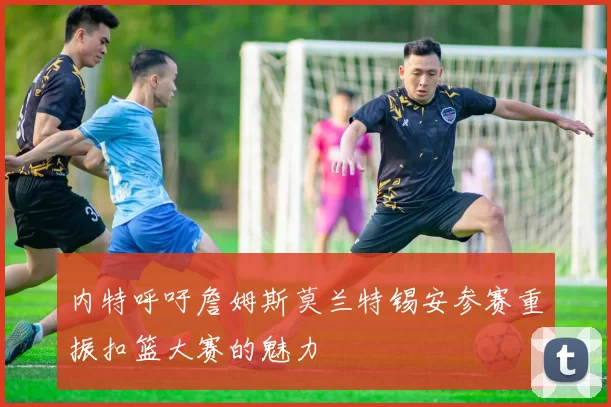 内特呼吁詹姆斯莫兰特锡安参赛重振扣篮大赛的魅力
