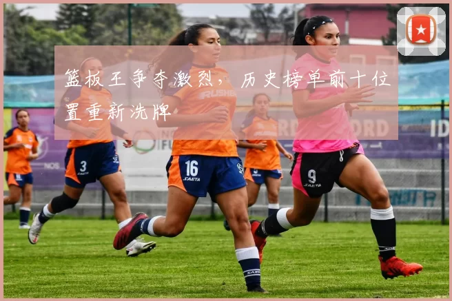 篮板王争夺激烈，历史榜单前十位置重新洗牌